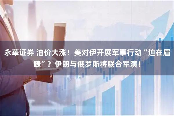 永華证券 油价大涨！美对伊开展军事行动“迫在眉睫”？伊朗与俄罗斯将联合军演！