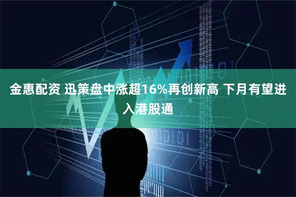金惠配资 迅策盘中涨超16%再创新高 下月有望进入港股通