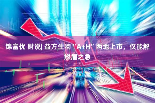 锦富优 财说| 益方生物“A+H”两地上市，仅能解燃眉之急