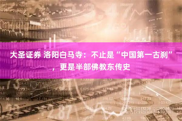 大圣证券 洛阳白马寺：不止是“中国第一古刹”，更是半部佛教东传史