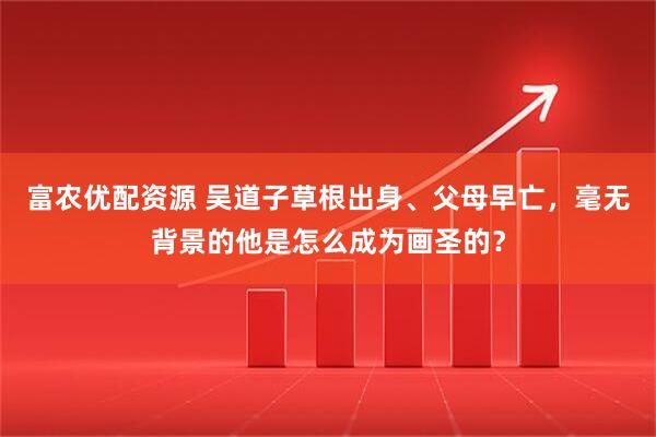 富农优配资源 吴道子草根出身、父母早亡，毫无背景的他是怎么成为画圣的？