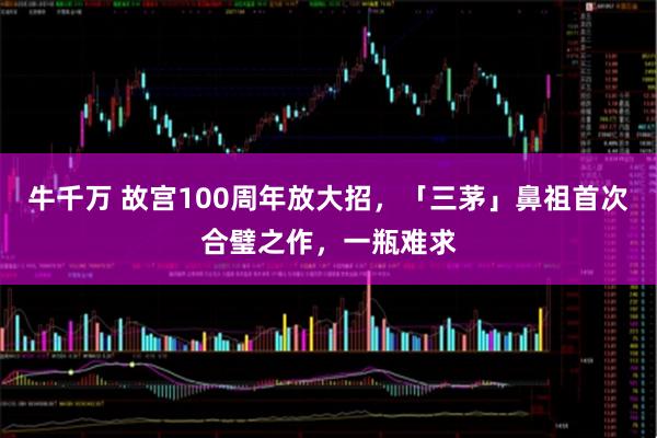 牛千万 故宫100周年放大招，「三茅」鼻祖首次合璧之作，一瓶难求