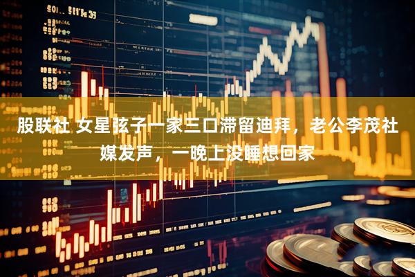 股联社 女星弦子一家三口滞留迪拜，老公李茂社媒发声，一晚上没睡想回家