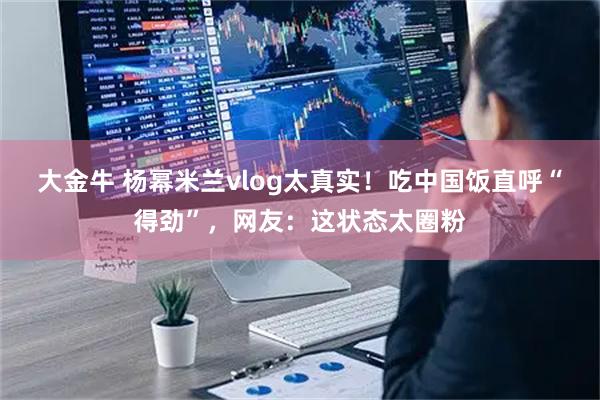 大金牛 杨幂米兰vlog太真实！吃中国饭直呼“得劲”，网友：这状态太圈粉