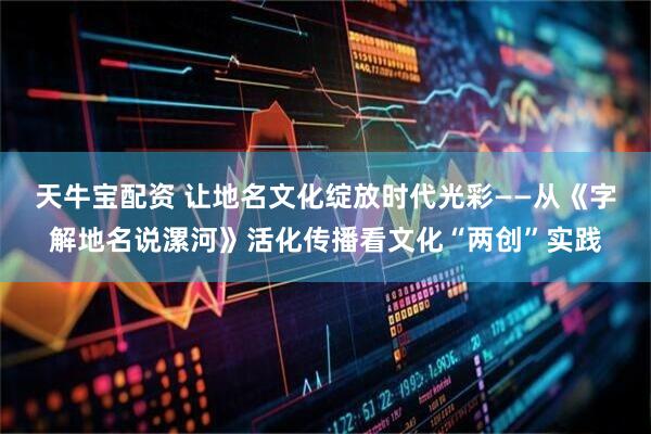 天牛宝配资 让地名文化绽放时代光彩——从《字解地名说漯河》活化传播看文化“两创”实践