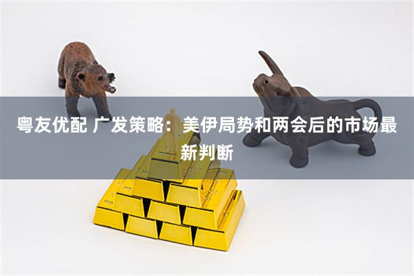 粤友优配 广发策略：美伊局势和两会后的市场最新判断