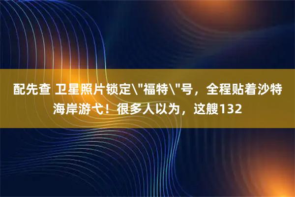 配先查 卫星照片锁定＂福特＂号，全程贴着沙特海岸游弋！很多人以为，这艘132