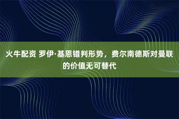 火牛配资 罗伊·基恩错判形势，费尔南德斯对曼联的价值无可替代