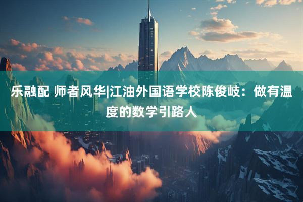 乐融配 师者风华|江油外国语学校陈俊岐：做有温度的数学引路人