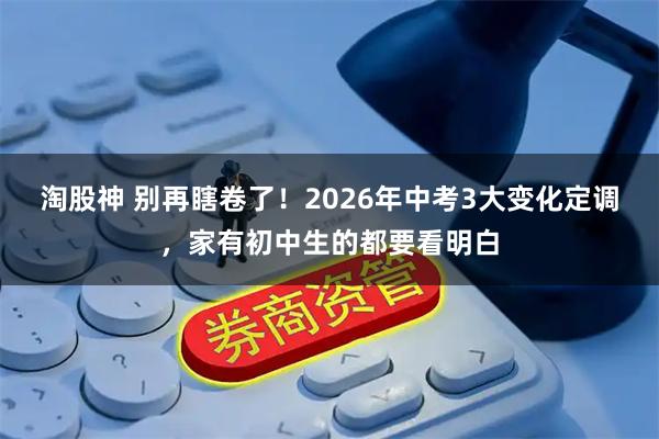 淘股神 别再瞎卷了!2026年中考3大变化定调,家有初中生的都要看明白