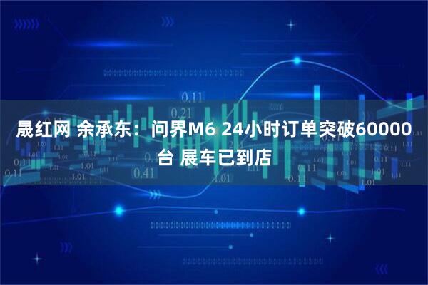 晟红网 余承东：问界M6 24小时订单突破60000台 展车已到店