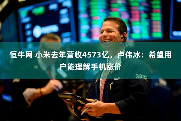 恒牛网 小米去年营收4573亿，卢伟冰：希望用户能理解手机涨价