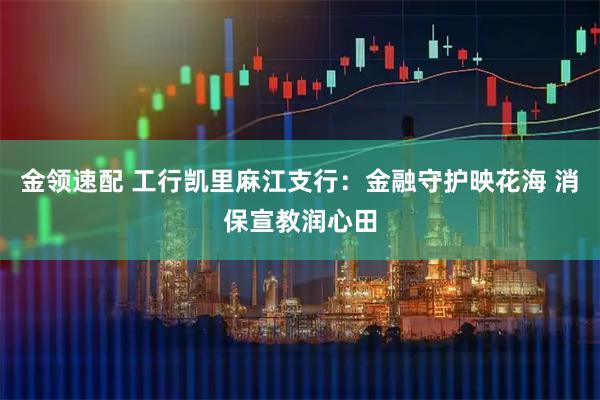 金领速配 工行凯里麻江支行：金融守护映花海 消保宣教润心田