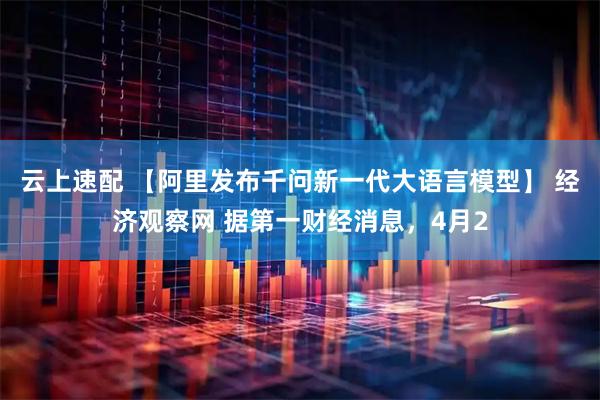 云上速配 【阿里发布千问新一代大语言模型】 经济观察网 据第一财经消息，4月2