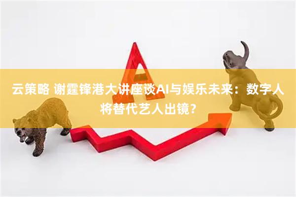 云策略 谢霆锋港大讲座谈AI与娱乐未来：数字人将替代艺人出镜？