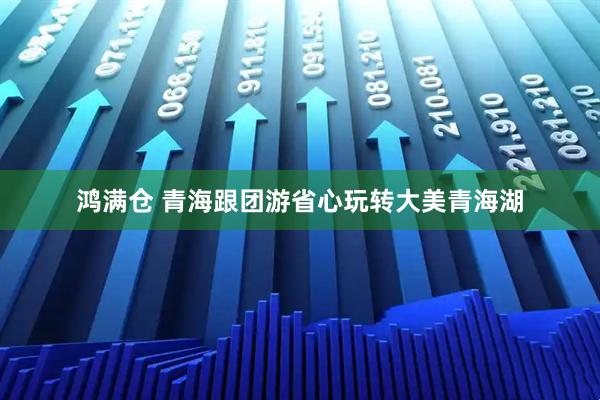 鸿满仓 青海跟团游省心玩转大美青海湖