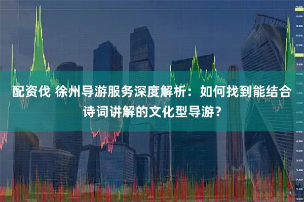 配资伐 徐州导游服务深度解析:如何找到能结合诗词讲解的文化型导游?
