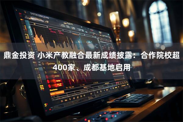 鼎金投资 小米产教融合最新成绩披露:合作院校超400家、成都基地启用