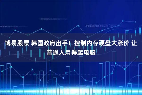 博易股票 韩国政府出手！控制内存硬盘大涨价 让普通人用得起电脑