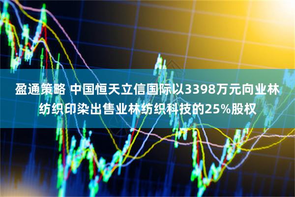 盈通策略 中国恒天立信国际以3398万元向业林纺织印染出售业林纺织科技的25%股权