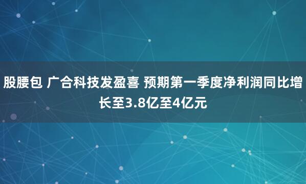 股腰包 广合科技发盈喜 预期第一季度净利润同比增长至3.8亿至4亿元