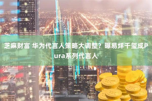 芝麻财富 华为代言人策略大调整？曝易烊千玺成Pura系列代言人