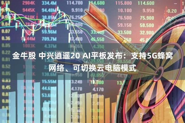 金牛股 中兴逍遥20 AI平板发布：支持5G蜂窝网络、可切换云电脑模式