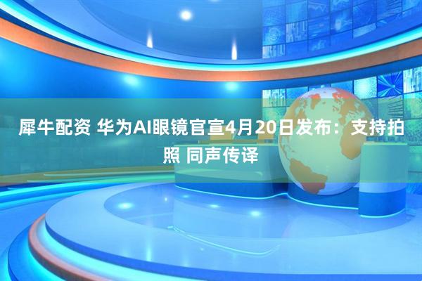 犀牛配资 华为AI眼镜官宣4月20日发布：支持拍照 同声传译