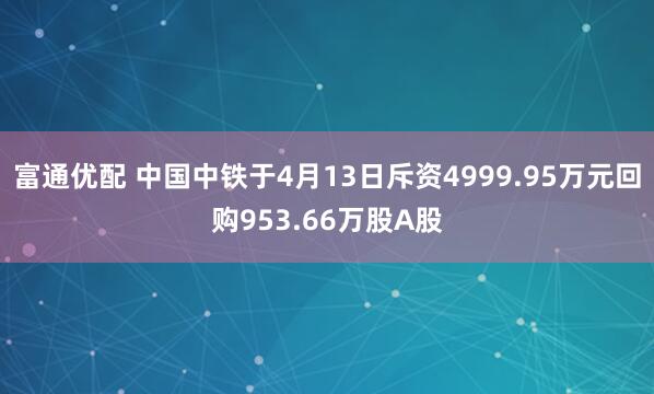 富通优配 中国中铁于4月13日斥资4999.95万元回购953.66万股A股