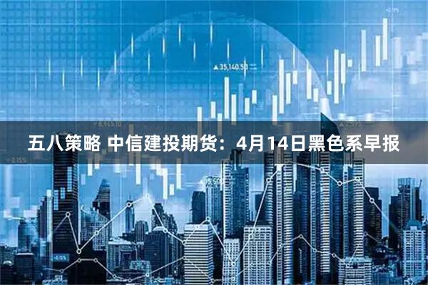 五八策略 中信建投期货：4月14日黑色系早报