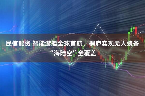 民信配资 智能游艇全球首航，桐庐实现无人装备“海陆空”全覆盖
