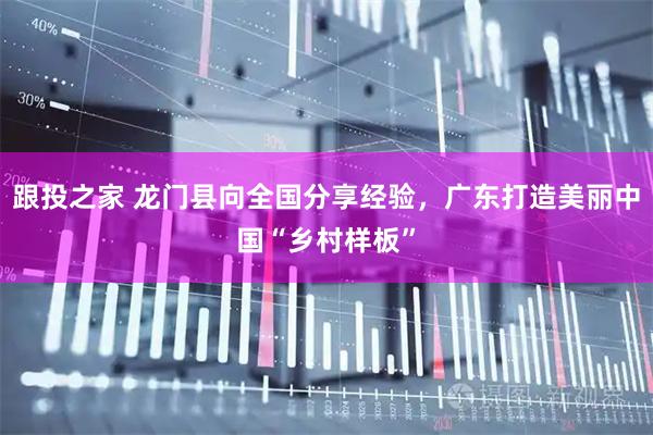 跟投之家 龙门县向全国分享经验,广东打造美丽中国“乡村样板”