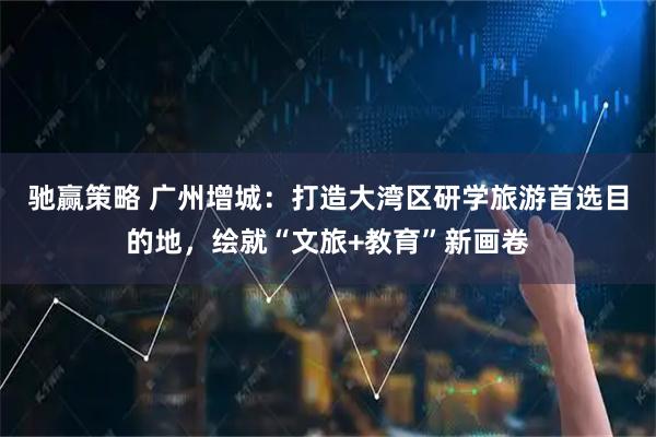 驰赢策略 广州增城：打造大湾区研学旅游首选目的地，绘就“文旅+教育”新画卷
