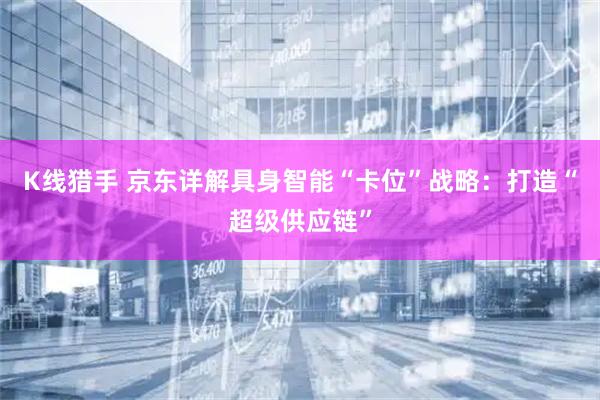 K线猎手 京东详解具身智能“卡位”战略：打造“超级供应链”