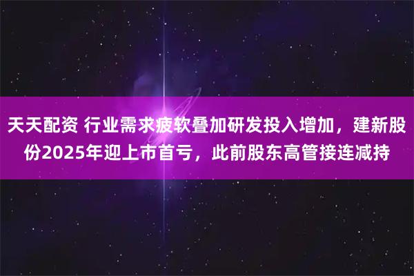 天天配资 行业需求疲软叠加研发投入增加，建新股份2025年迎上市首亏，此前股东高管接连减持