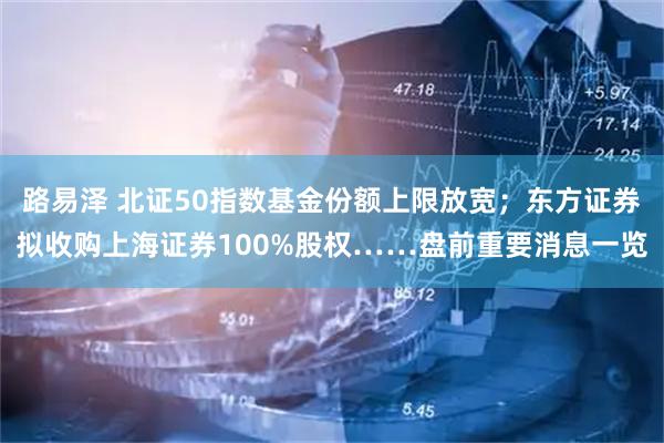路易泽 北证50指数基金份额上限放宽；东方证券拟收购上海证券100%股权……盘前重要消息一览