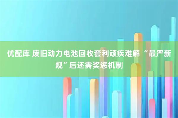 优配库 废旧动力电池回收套利顽疾难解 “最严新规”后还需奖惩机制