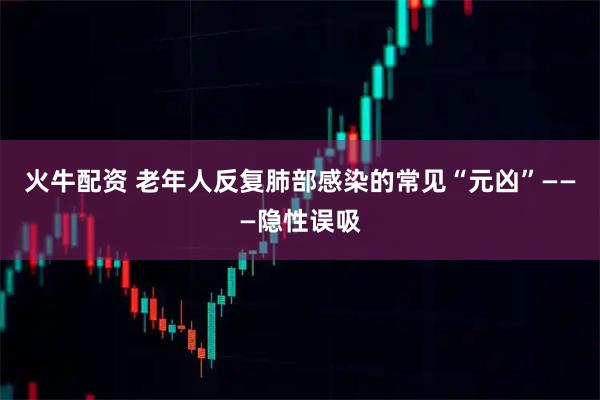 火牛配资 老年人反复肺部感染的常见“元凶”———隐性误吸