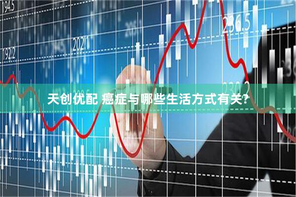天创优配 癌症与哪些生活方式有关?