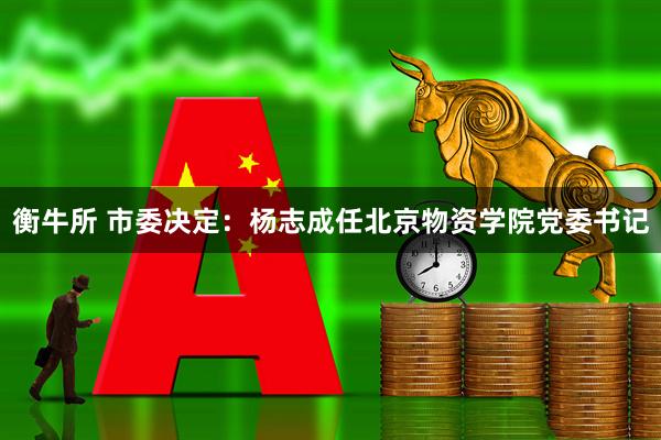 衡牛所 市委决定：杨志成任北京物资学院党委书记
