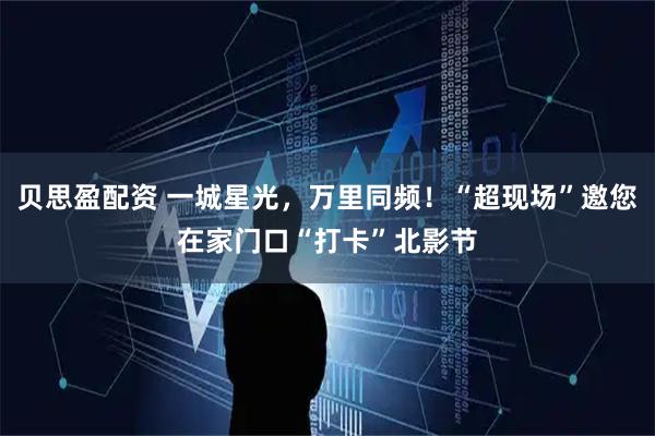 贝思盈配资 一城星光,万里同频!“超现场”邀您在家门口“打卡”北影节