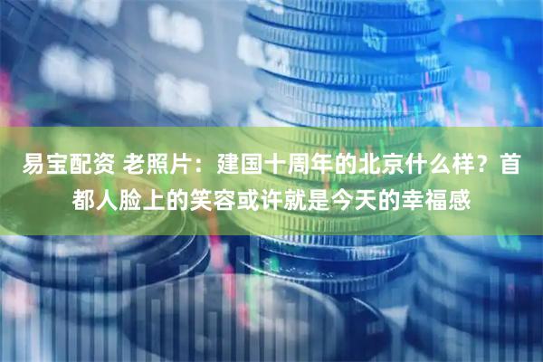 易宝配资 老照片:建国十周年的北京什么样?首都人脸上的笑容或许就是今天的幸福感
