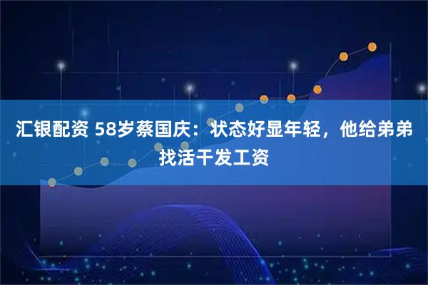 汇银配资 58岁蔡国庆：状态好显年轻，他给弟弟找活干发工资