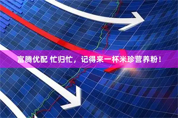 富腾优配 忙归忙，记得来一杯米珍营养粉！