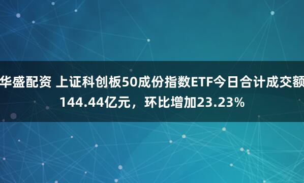 华盛配资 上证科创板50成份指数ETF今日合计成交额144.44亿元,环比增加23.23%