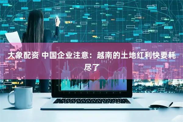 大象配资 中国企业注意：越南的土地红利快要耗尽了