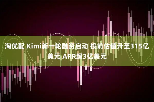 淘优配 Kimi新一轮融资启动 投前估值升至315亿美元 ARR超3亿美元