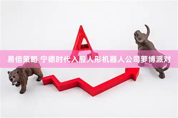 易倍策略 宁德时代入股人形机器人公司萝博派对