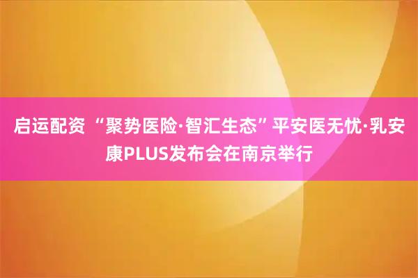 启运配资 “聚势医险·智汇生态”平安医无忧·乳安康PLUS发布会在南京举行