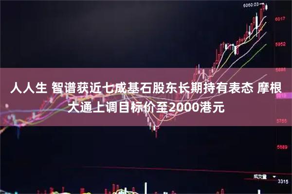 人人生 智谱获近七成基石股东长期持有表态 摩根大通上调目标价至2000港元
